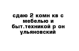 сдаю 2-комн кв с мебелью и быт.техникой р-он ульяновский